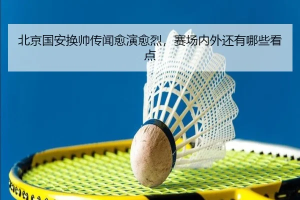 北京国安换帅传闻愈演愈烈，赛场内外还有哪些看点